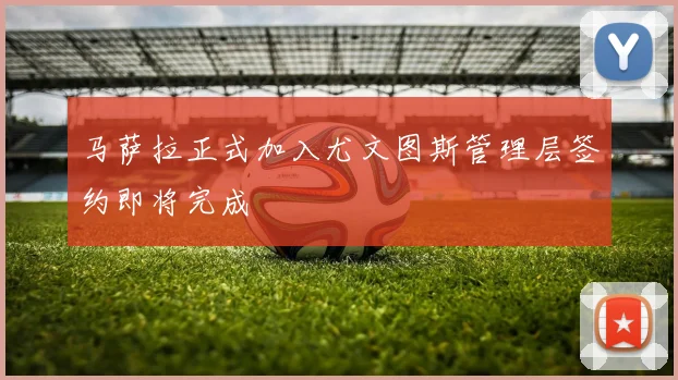 马萨拉正式加入尤文图斯管理层签约即将完成