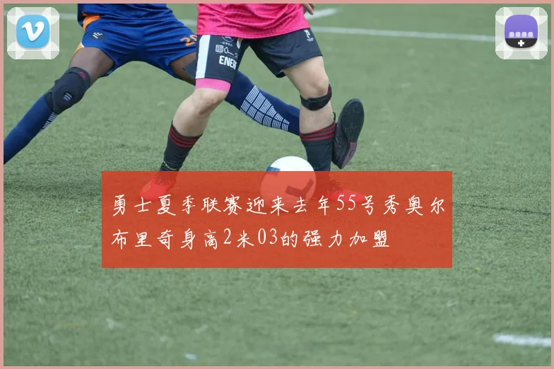 勇士夏季联赛迎来去年55号秀奥尔布里奇身高2米03的强力加盟