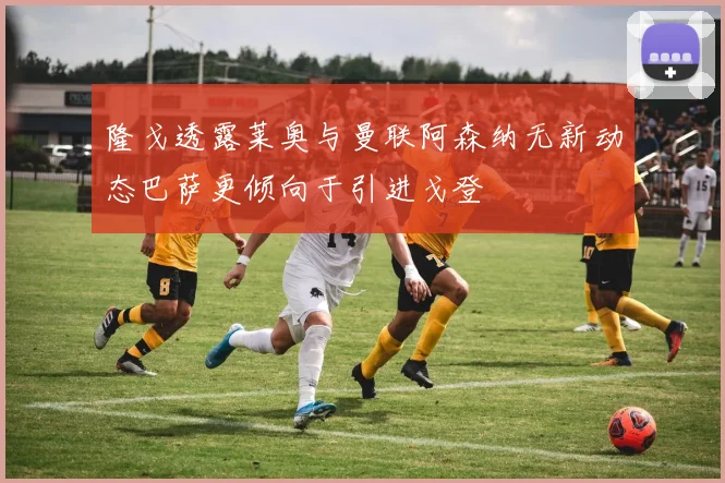 隆戈透露莱奥与曼联阿森纳无新动态巴萨更倾向于引进戈登