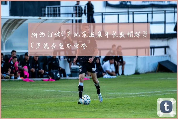 梅西打破C罗纪录成最年长戴帽球员C罗能否重夺荣誉