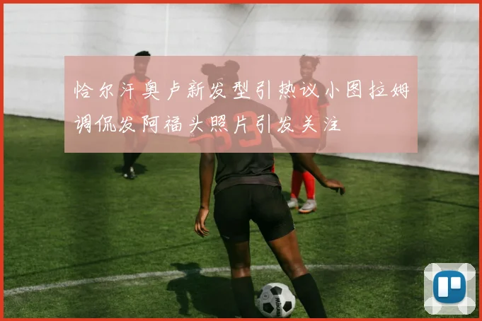 恰尔汗奥卢新发型引热议小图拉姆调侃发阿福头照片引发关注