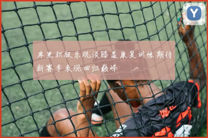 库里积极乐观谈膝盖康复训练期待新赛季表现回归巅峰