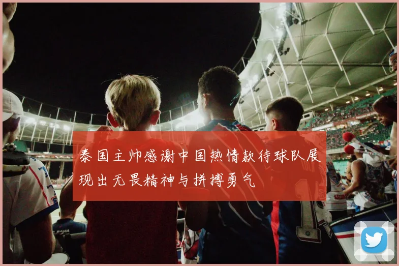 泰国主帅感谢中国热情款待球队展现出无畏精神与拼搏勇气