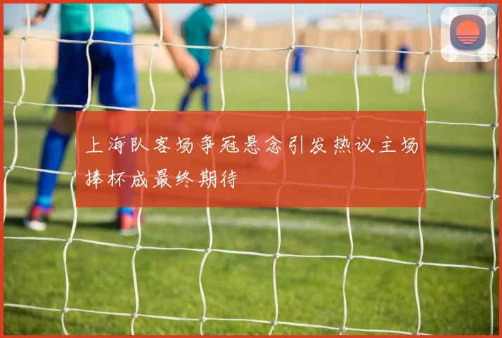 上海队客场争冠悬念引发热议主场捧杯成最终期待