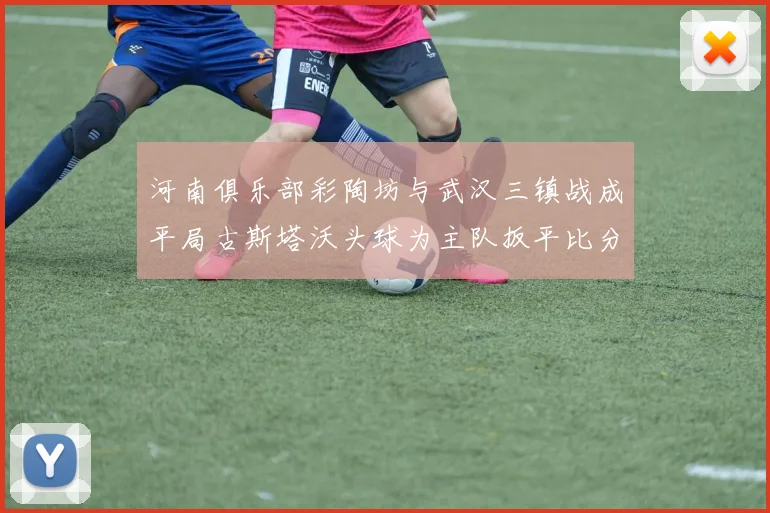 河南俱乐部彩陶坊与武汉三镇战成平局古斯塔沃头球为主队扳平比分