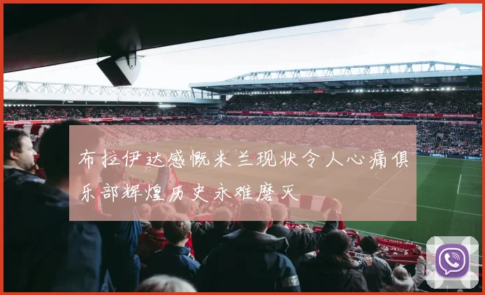 布拉伊达感慨米兰现状令人心痛俱乐部辉煌历史永难磨灭