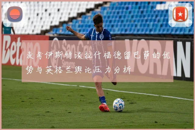 麦考伊斯特谈拉什福德留巴萨的优势与英格兰舆论压力分析