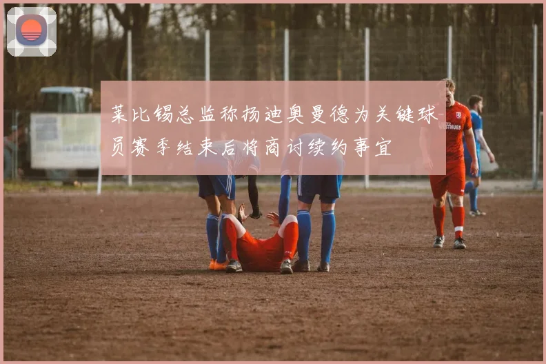 莱比锡总监称扬迪奥曼德为关键球员赛季结束后将商讨续约事宜