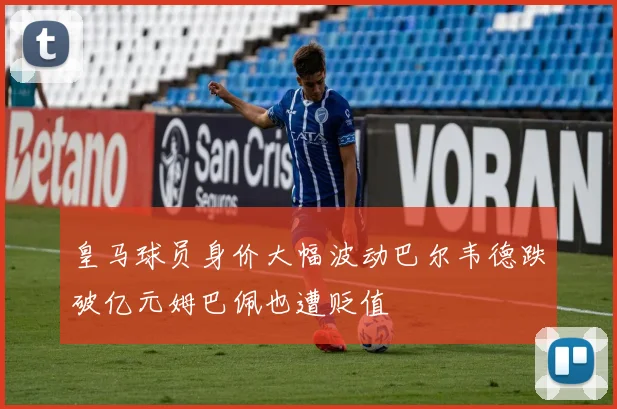 皇马球员身价大幅波动巴尔韦德跌破亿元姆巴佩也遭贬值