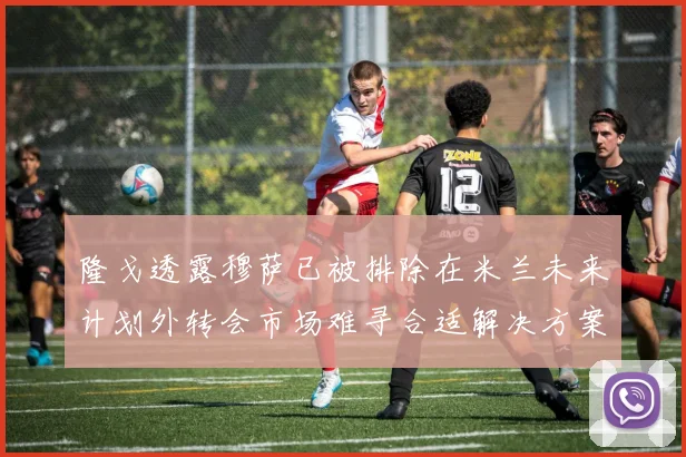 隆戈透露穆萨已被排除在米兰未来计划外转会市场难寻合适解决方案