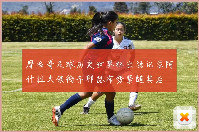 摩洛哥足球历史世界杯出场记录阿什拉夫领衔齐耶赫布努紧随其后