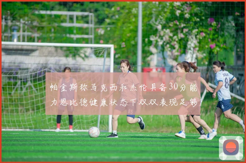 帕金斯称马克西和杰伦具备30分能力恩比德健康状态下双双表现足够