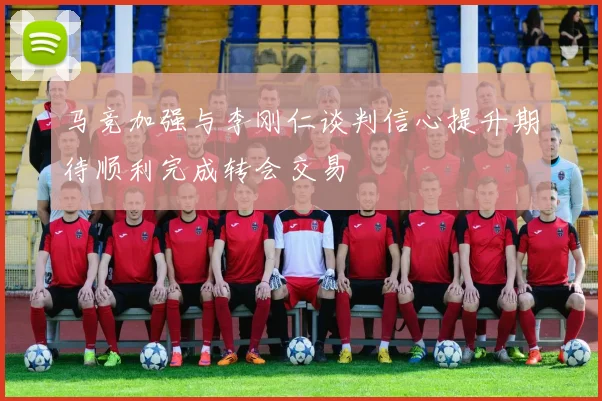 马竞加强与李刚仁谈判信心提升期待顺利完成转会交易