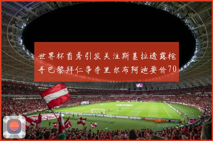 世界杯首秀引发关注斯基拉透露枪手巴黎拜仁争夺里尔布阿迪要价7000万欧