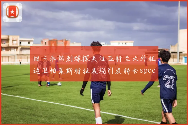 纽卡和热刺球探关注亚特兰大外租边卫帕莱斯特拉表现引发转会speculation
