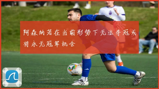 阿森纳若在当前形势下无法夺冠或将永无冠军机会