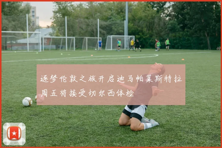 逐梦伦敦之旅开启迪马帕莱斯特拉周五将接受切尔西体检