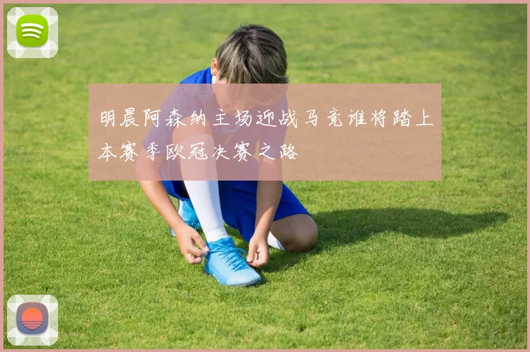 明晨阿森纳主场迎战马竞谁将踏上本赛季欧冠决赛之路