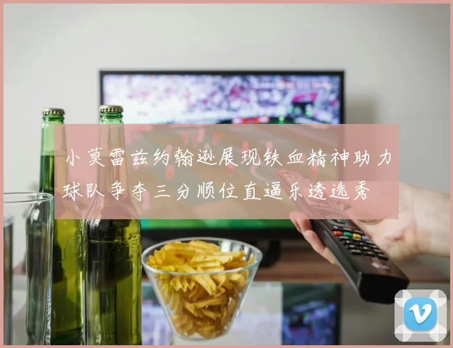 小莫雷兹约翰逊展现铁血精神助力球队争夺三分顺位直逼乐透选秀