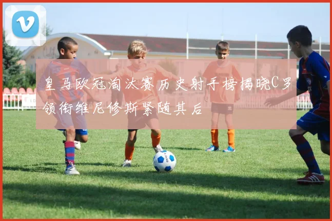 皇马欧冠淘汰赛历史射手榜揭晓C罗领衔维尼修斯紧随其后
