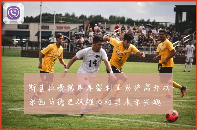 斯基拉透露库库雷利亚或将离开切尔西马德里双雄均对其表示兴趣