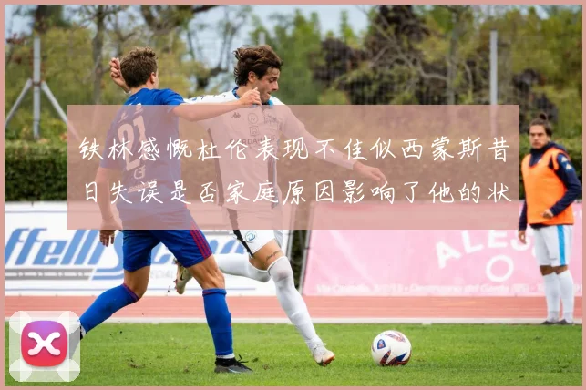 铁林感慨杜伦表现不佳似西蒙斯昔日失误是否家庭原因影响了他的状态