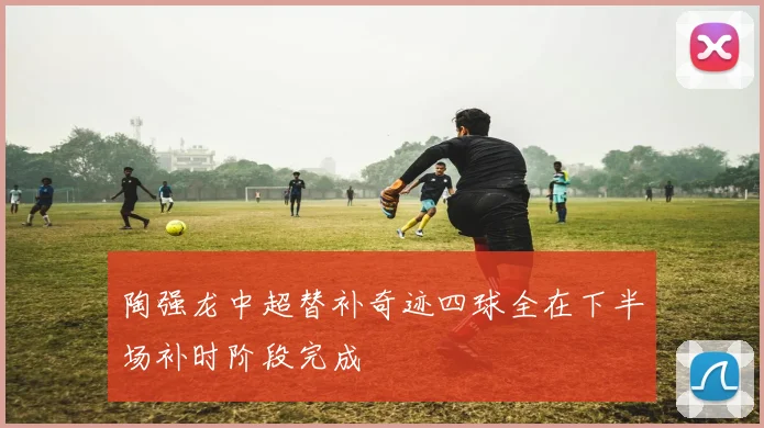 陶强龙中超替补奇迹四球全在下半场补时阶段完成